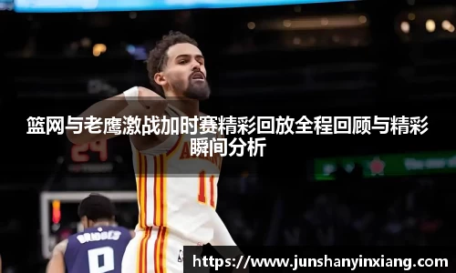 篮网与老鹰激战加时赛精彩回放全程回顾与精彩瞬间分析
