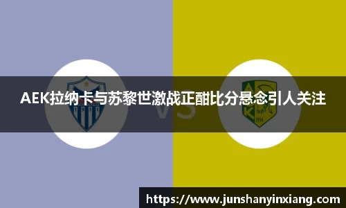 AEK拉纳卡与苏黎世激战正酣比分悬念引人关注