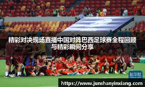 精彩对决现场直播中国对阵巴西足球赛全程回顾与精彩瞬间分享