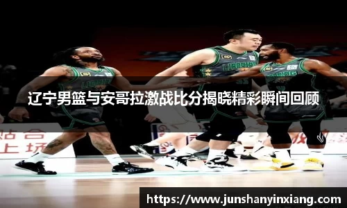 辽宁男篮与安哥拉激战比分揭晓精彩瞬间回顾