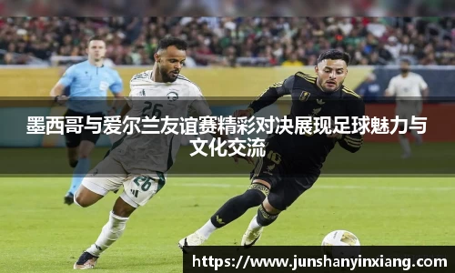 墨西哥与爱尔兰友谊赛精彩对决展现足球魅力与文化交流
