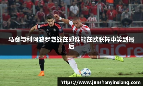 马赛与利阿波罗激战在即谁能在欧联杯中笑到最后