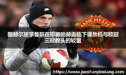 图赫尔接掌曼联在即滕哈赫面临下课危机与欧冠三冠教头的较量