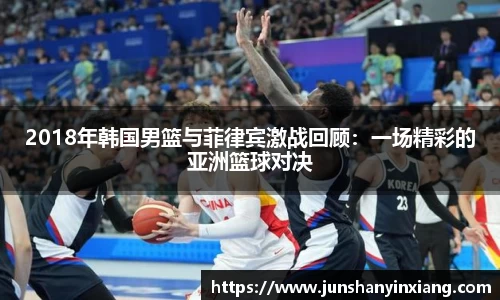 2018年韩国男篮与菲律宾激战回顾：一场精彩的亚洲篮球对决