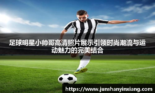 足球明星小帅哥高清照片展示引领时尚潮流与运动魅力的完美结合