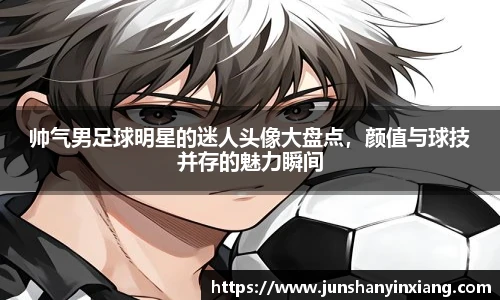 帅气男足球明星的迷人头像大盘点，颜值与球技并存的魅力瞬间